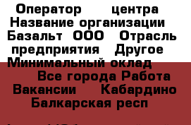 Оператор Call-центра › Название организации ­ Базальт, ООО › Отрасль предприятия ­ Другое › Минимальный оклад ­ 22 000 - Все города Работа » Вакансии   . Кабардино-Балкарская респ.